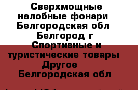 Сверхмощные налобные фонари - Белгородская обл., Белгород г. Спортивные и туристические товары » Другое   . Белгородская обл.